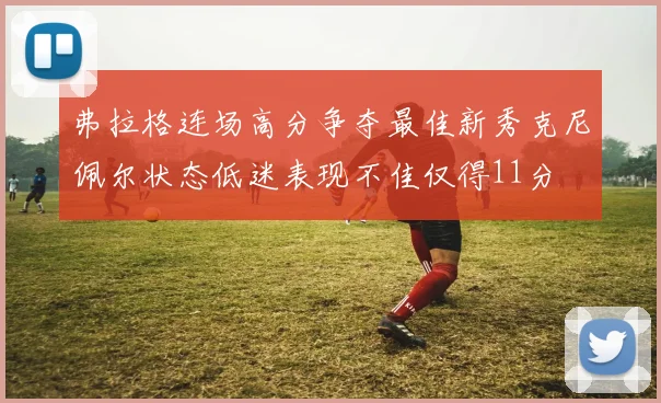 弗拉格连场高分争夺最佳新秀克尼佩尔状态低迷表现不佳仅得11分