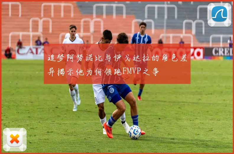 追梦阿努诺比与伊戈达拉的角色差异揭示他为何领跑FMVP之争