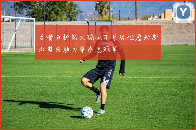名嘴分析热火现状不乐观但詹姆斯加盟或助力争夺总冠军
