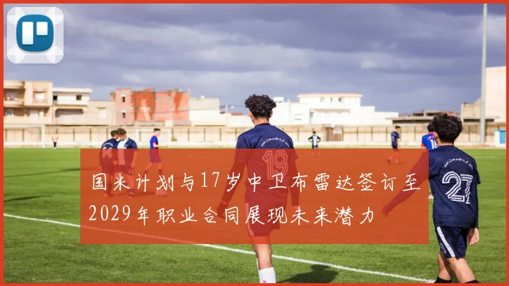 国米计划与17岁中卫布雷达签订至2029年职业合同展现未来潜力