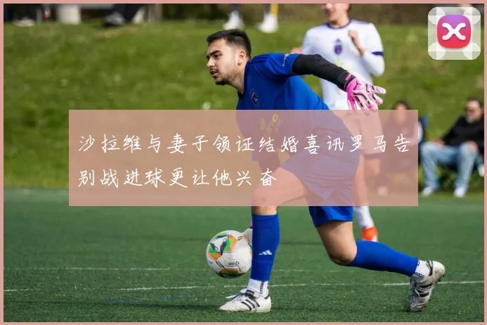 沙拉维与妻子领证结婚喜讯罗马告别战进球更让他兴奋