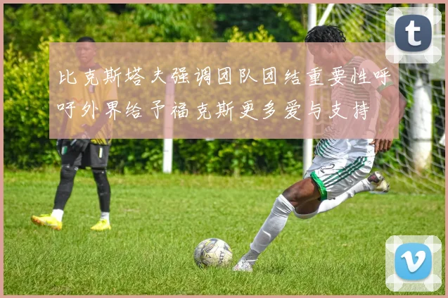 比克斯塔夫强调团队团结重要性呼吁外界给予福克斯更多爱与支持