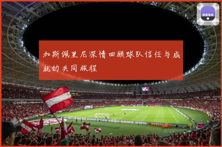 加斯佩里尼深情回顾球队信任与成就的共同旅程
