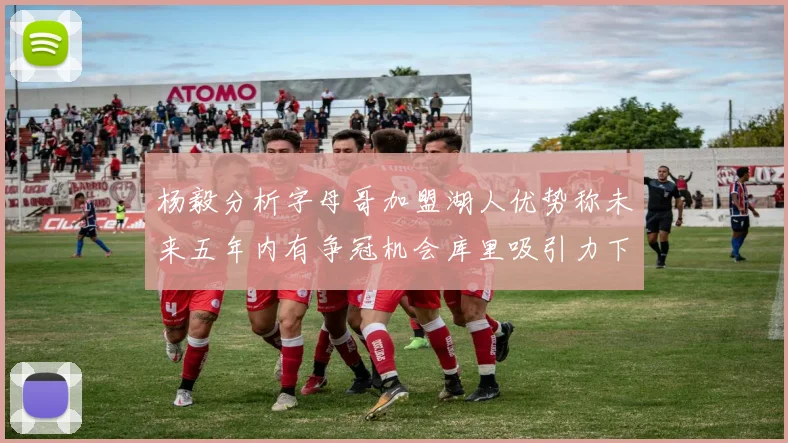 杨毅分析字母哥加盟湖人优势称未来五年内有争冠机会库里吸引力下降