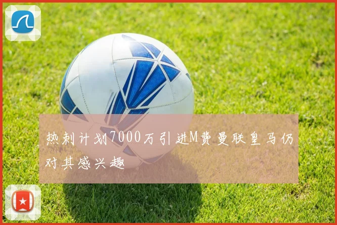 热刺计划7000万引进M费曼联皇马仍对其感兴趣