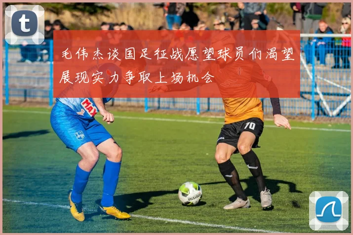 毛伟杰谈国足征战愿望球员们渴望展现实力争取上场机会