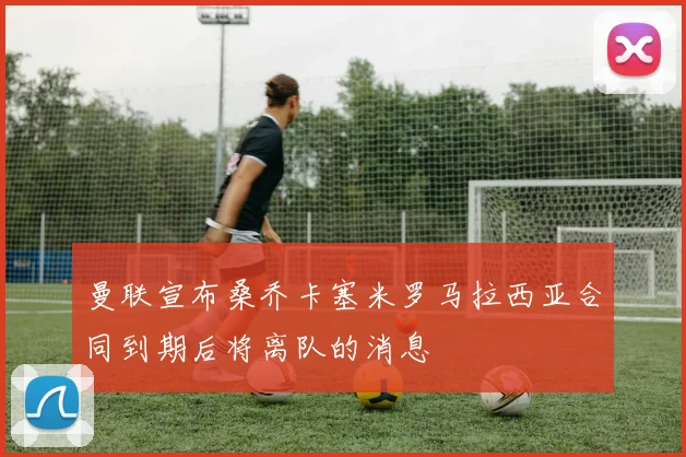 曼联宣布桑乔卡塞米罗马拉西亚合同到期后将离队的消息