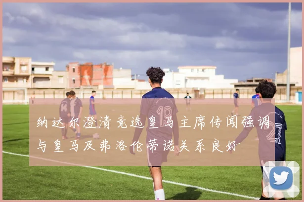 纳达尔澄清竞选皇马主席传闻强调与皇马及弗洛伦蒂诺关系良好