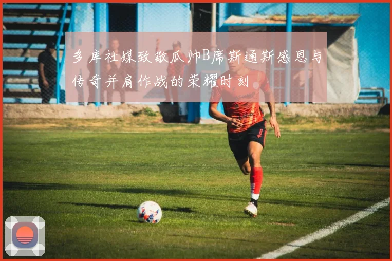 多库社媒致敬瓜帅B席斯通斯感恩与传奇并肩作战的荣耀时刻