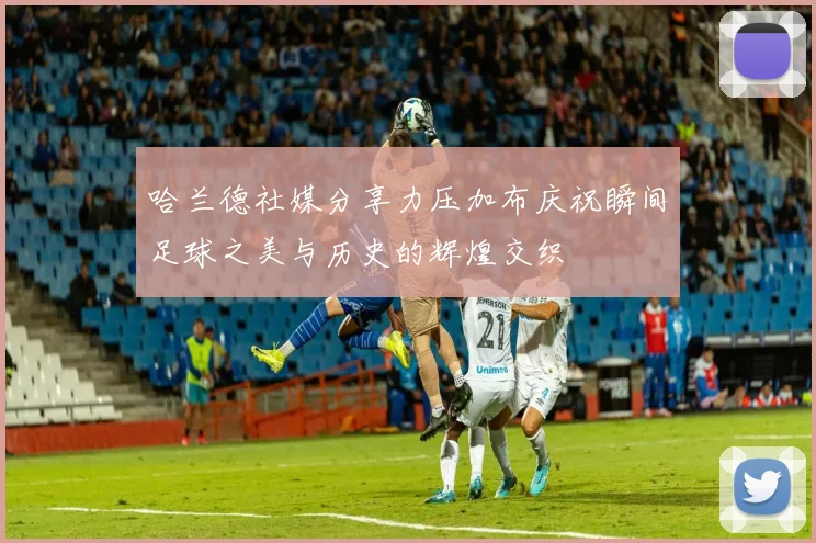 哈兰德社媒分享力压加布庆祝瞬间足球之美与历史的辉煌交织