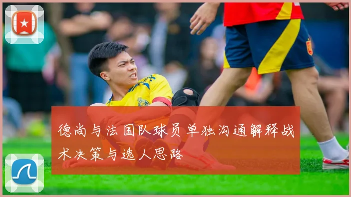 德尚与法国队球员单独沟通解释战术决策与选人思路