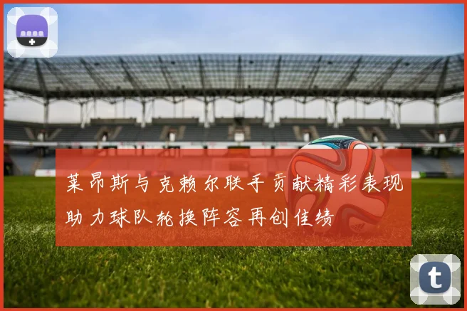 莱昂斯与克赖尔联手贡献精彩表现助力球队轮换阵容再创佳绩