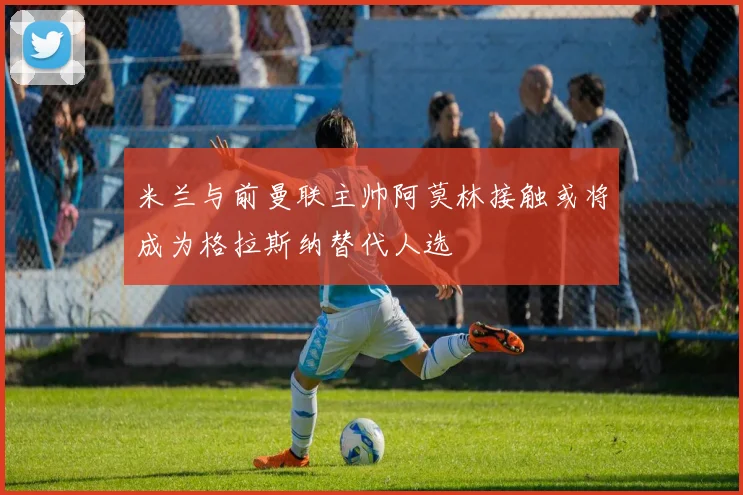 米兰与前曼联主帅阿莫林接触或将成为格拉斯纳替代人选