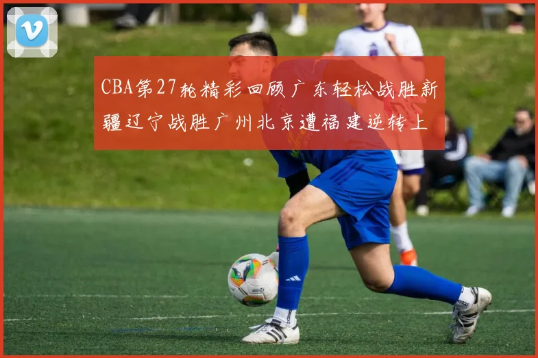 CBA第27轮精彩回顾广东轻松战胜新疆辽宁战胜广州北京遭福建逆转上海击败山东