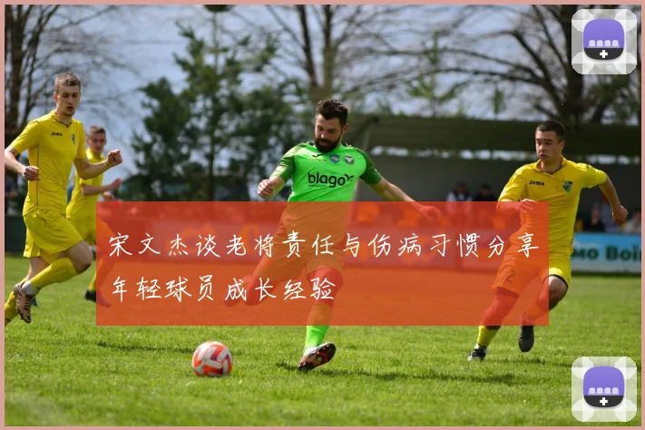 宋文杰谈老将责任与伤病习惯分享年轻球员成长经验