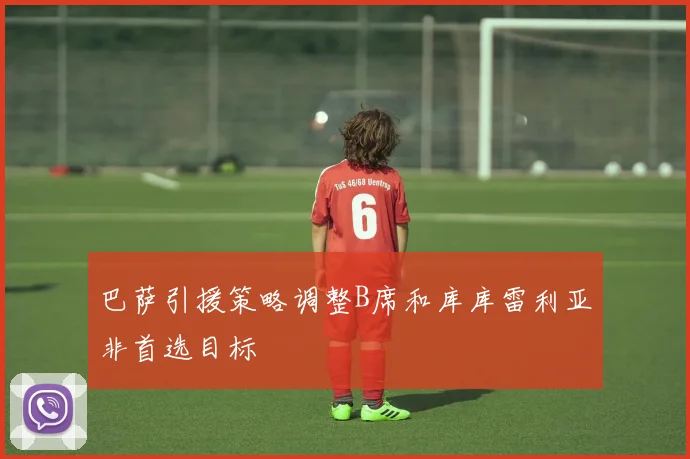巴萨引援策略调整B席和库库雷利亚非首选目标