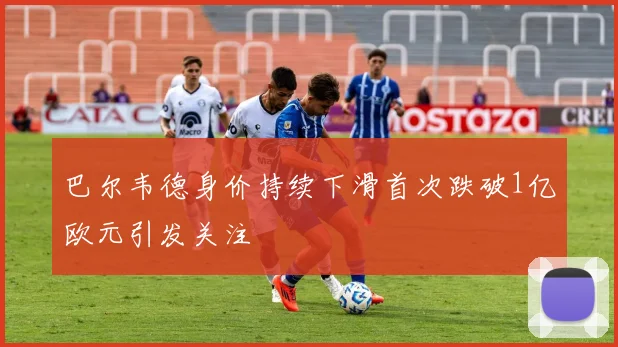 巴尔韦德身价持续下滑首次跌破1亿欧元引发关注