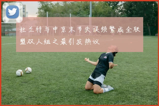 杜兰特与申京末节失误频繁成全联盟双人组之最引发热议