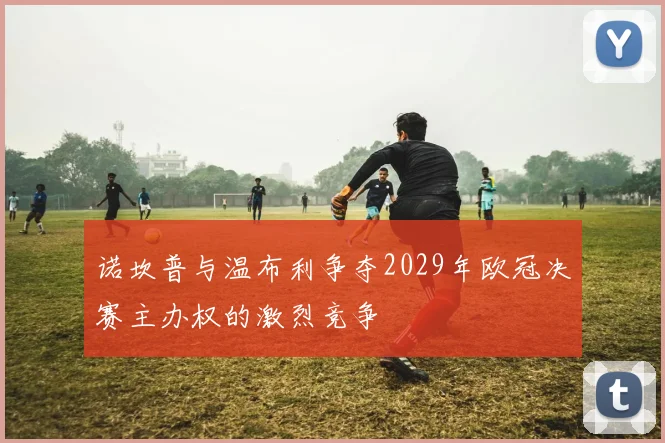 诺坎普与温布利争夺2029年欧冠决赛主办权的激烈竞争