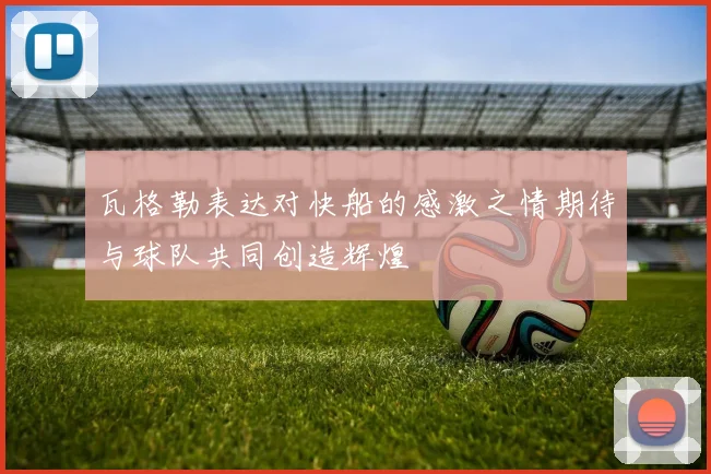 瓦格勒表达对快船的感激之情期待与球队共同创造辉煌