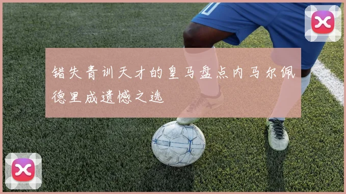 错失青训天才的皇马盘点内马尔佩德里成遗憾之选