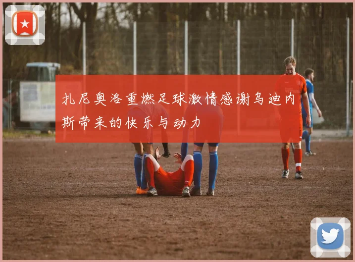 扎尼奥洛重燃足球激情感谢乌迪内斯带来的快乐与动力